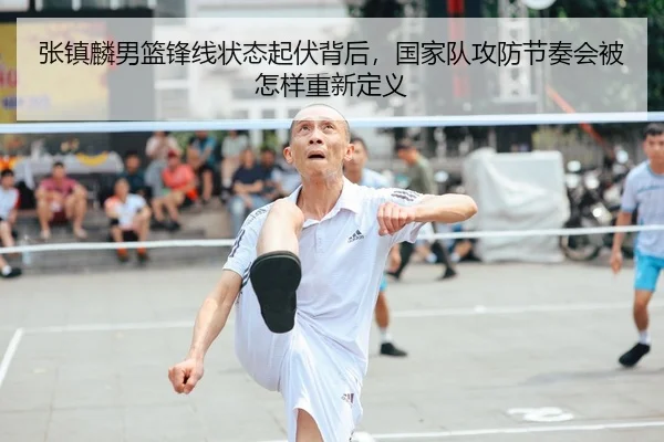 张镇麟男篮锋线状态起伏背后，国家队攻防节奏会被怎样重新定义